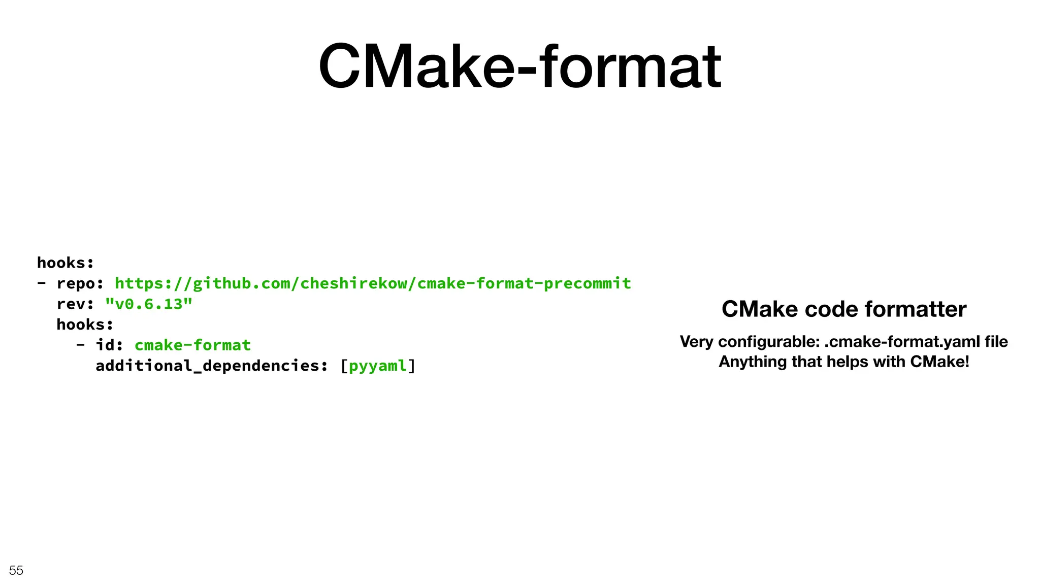 CMake-format
55
hooks:
- repo: https://github.com/cheshirekow/cmake-format-precommit
rev: "v0.6.13"
hooks:
- id: cmake-format
additional_dependencies: [pyyaml]
CMake code formatter
Very con
fi
gurable: .cmake-format.yaml
fi
le
Anything that helps with CMake!
 