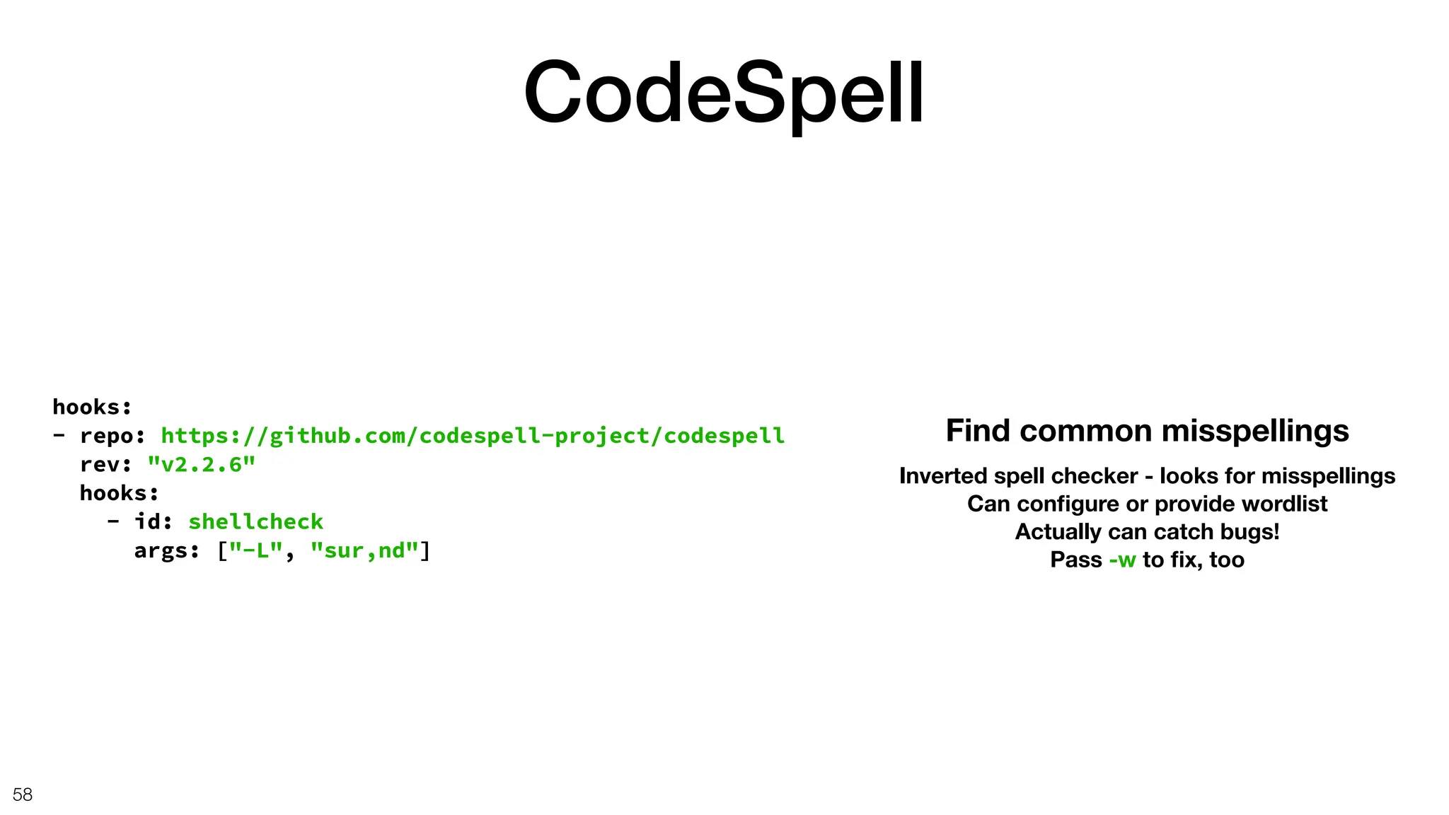 CodeSpell
58
hooks:
- repo: https://github.com/codespell-project/codespell
rev: "v2.2.6"
hooks:
- id: shellcheck
args: ["-L", "sur,nd"]
Find common misspellings
Inverted spell checker - looks for misspellings
Can con
fi
gure or provide wordlist
Actually can catch bugs!
Pass -w to
fi
x, too
 