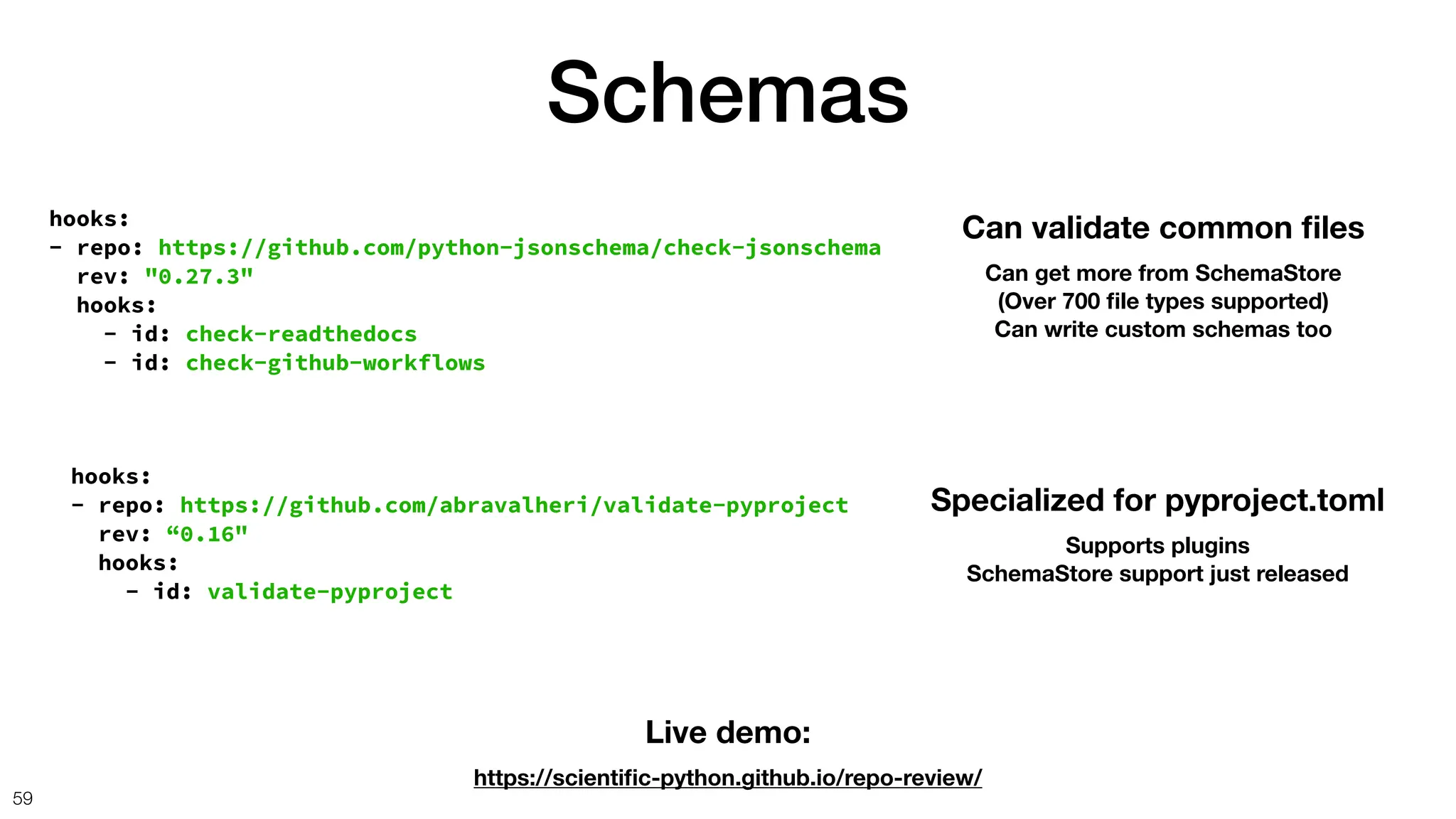 Schemas
59
hooks:
- repo: https://github.com/python-jsonschema/check-jsonschema
rev: "0.27.3"
hooks:
- id: check-readthedocs
- id: check-github-workflows
Can validate common
fi
les
Can get more from SchemaStore
(Over 700
fi
le types supported)
Can write custom schemas too
hooks:
- repo: https://github.com/abravalheri/validate-pyproject
rev: “0.16"
hooks:
- id: validate-pyproject
Specialized for pyproject.toml
Supports plugins
SchemaStore support just released
Live demo:
https://scienti
fi
c-python.github.io/repo-review/
 