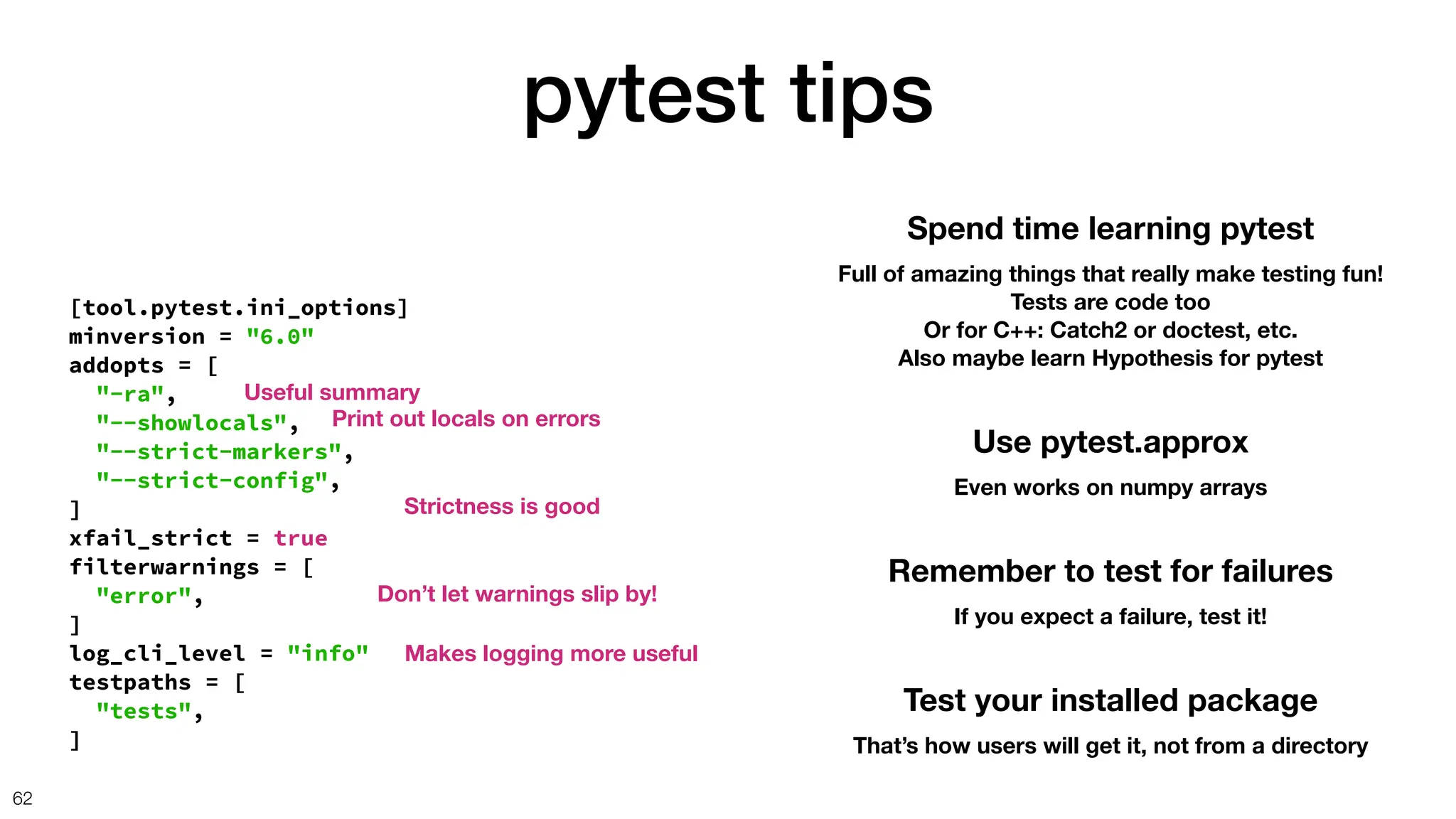 pytest tips
62
Spend time learning pytest
Full of amazing things that really make testing fun!
Tests are code too
Or for C++: Catch2 or doctest, etc.
Also maybe learn Hypothesis for pytest
[tool.pytest.ini_options]
minversion = "6.0"
addopts = [
"-ra",
"--showlocals",
"--strict-markers",
"--strict-config",
]
xfail_strict = true
filterwarnings = [
"error",
]
log_cli_level = "info"
testpaths = [
"tests",
]
Don’t let warnings slip by!
Makes logging more useful
Strictness is good
Useful summary
Print out locals on errors
Use pytest.approx
Even works on numpy arrays
Remember to test for failures
If you expect a failure, test it!
Test your installed package
That’s how users will get it, not from a directory
 