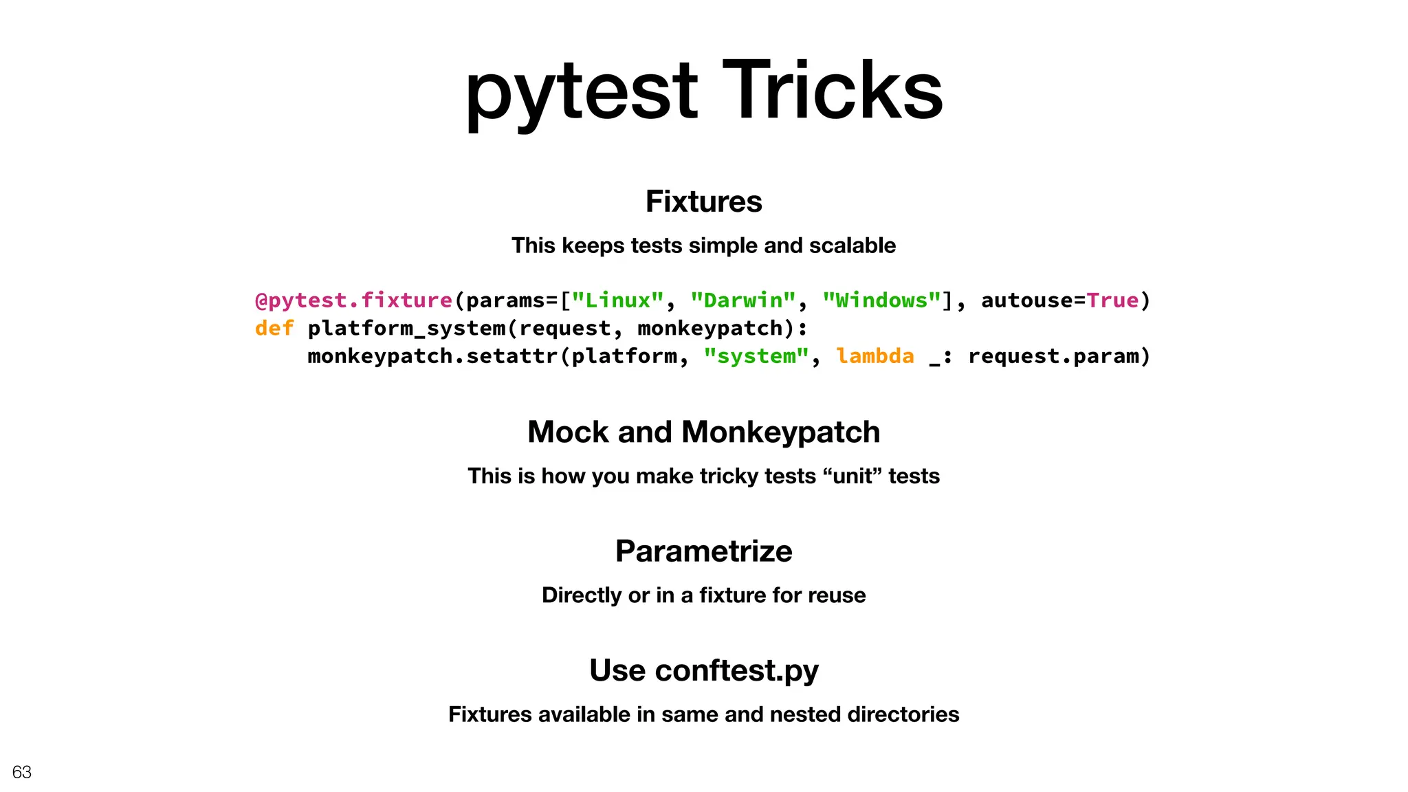 pytest Tricks
63
Mock and Monkeypatch
This is how you make tricky tests “unit” tests
Fixtures
This keeps tests simple and scalable
@pytest.fixture(params=["Linux", "Darwin", "Windows"], autouse=True)
def platform_system(request, monkeypatch):
monkeypatch.setattr(platform, "system", lambda _: request.param)
Parametrize
Directly or in a
fi
xture for reuse
Use conftest.py
Fixtures available in same and nested directories
 
