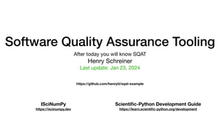 Software Quality Assurance Tooling
After today you will know SQAT
Henry Schreiner
Last update: Jan 23, 2024
ISciNumPy
https://iscinumpy.dev
Scienti
fi
c-Python Development Guide
https://learn.scienti
fi
c-python.org/development
https://github.com/henryiii/sqat-example
 
