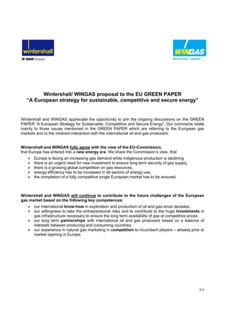 1/1
Wintershall/ WINGAS proposal to the EU GREEN PAPER
“A European strategy for sustainable, competitive and secure energy”
Wintershall and WINGAS appreciate the opportunity to join the ongoing discussions on the GREEN
PAPER “A European Strategy for Sustainable, Competitive and Secure Energy”. Our comments relate
mainly to those issues mentioned in the GREEN PAPER which are referring to the European gas
markets and to the inherent interaction with the international oil and gas producers:
Wintershall and WINGAS fully agree with the view of the EU-Commission,
that Europe has entered into a new energy era. We share the Commission’s view, that
Europe is facing an increasing gas demand while indigenous production is declining
there is an urgent need for new investment to ensure long term security of gas supply,
there is a growing global competition on gas resources,
energy efficiency has to be increased in all sectors of energy use,
the completion of a fully competitive single European market has to be ensured.
Wintershall and WINGAS will continue to contribute to the future challenges of the European
gas market based on the following key competences:
our international know-how in exploration and production of oil and gas since decades,
our willingness to take the entrepreneurial risks and to contribute to the huge investments in
gas infrastructure necessary to ensure the long term availability of gas at competitive prices,
our long term partnerships with international oil and gas producers based on a balance of
interests between producing and consuming countries,
our experience in natural gas marketing in competition to incumbent players – already prior to
market opening in Europe.
 