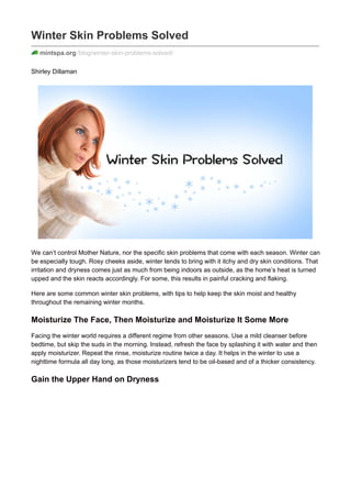 Winter Skin Problems Solved
mintspa.org/blog/winter-skin-problems-solved/
Shirley Dillaman
We can’t control Mother Nature, nor the specific skin problems that come with each season. Winter can
be especially tough. Rosy cheeks aside, winter tends to bring with it itchy and dry skin conditions. That
irritation and dryness comes just as much from being indoors as outside, as the home’s heat is turned
upped and the skin reacts accordingly. For some, this results in painful cracking and flaking.
Here are some common winter skin problems, with tips to help keep the skin moist and healthy
throughout the remaining winter months.
Moisturize The Face, Then Moisturize and Moisturize It Some More
Facing the winter world requires a different regime from other seasons. Use a mild cleanser before
bedtime, but skip the suds in the morning. Instead, refresh the face by splashing it with water and then
apply moisturizer. Repeat the rinse, moisturize routine twice a day. It helps in the winter to use a
nighttime formula all day long, as those moisturizers tend to be oil-based and of a thicker consistency.
Gain the Upper Hand on Dryness
 