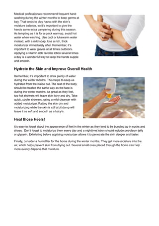 Medical professionals recommend frequent hand
washing during the winter months to keep germs at
bay. That tends to play havoc with the skin’s
moisture balance, so it’s important to give the
hands some extra pampering during this season.
As tempting as it is for a quick warmup, avoid hot
water when washing. Use cool or lukewarm water
instead, with a mild soap. Use a rich, thick
moisturizer immediately after. Remember, it’s
important to wear gloves at all times outdoors.
Applying a vitamin rich favorite lotion several times
a day is a wonderful way to keep the hands supple
and smooth.
Hydrate the Skin and Improve Overall Health
Remember, it’s important to drink plenty of water
during the winter months. This helps to keep us
hydrated from the inside out. The rest of the body
should be treated the same way as the face is
during the winter months. As great as they feel,
too-hot showers will leave skin itchy and dry. Take
quick, cooler showers, using a mild cleanser with
added moisturizer. Patting the skin dry and
moisturizing while the skin is still a bit damp will
leave it as soft and smooth as a baby’s.
Heal those Heels!
It’s easy to forget about the appearance of feet in the winter as they tend to be bundled up in socks and
shoes. Don’t forget to moisturize them every day and a nighttime lotion should include petroleum jelly
or glycerin. Exfoliating before applying moisturizer allows it to penetrate the skin deeper and faster.
Finally, consider a humidifier for the home during the winter months. They get more moisture into the
air, which helps prevent skin from drying out. Several small ones placed through the home can help
more evenly disperse that moisture.
 