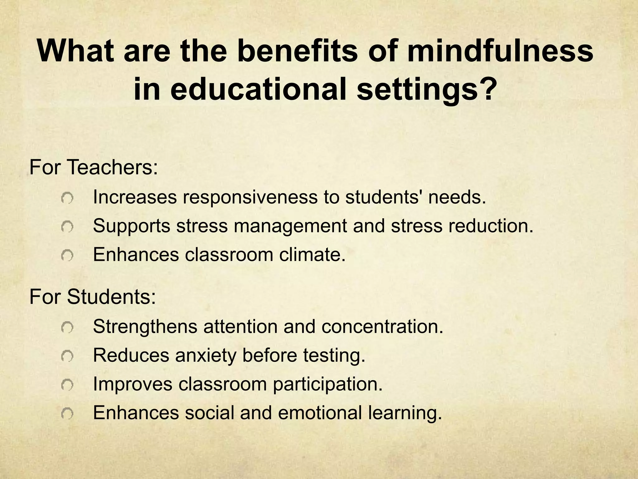 What are the benefits of mindfulness
in educational settings?
For Teachers:
Increases responsiveness to students' needs.
Supports stress management and stress reduction.
Enhances classroom climate.
For Students:
Strengthens attention and concentration.
Reduces anxiety before testing.
Improves classroom participation.
Enhances social and emotional learning.
 
