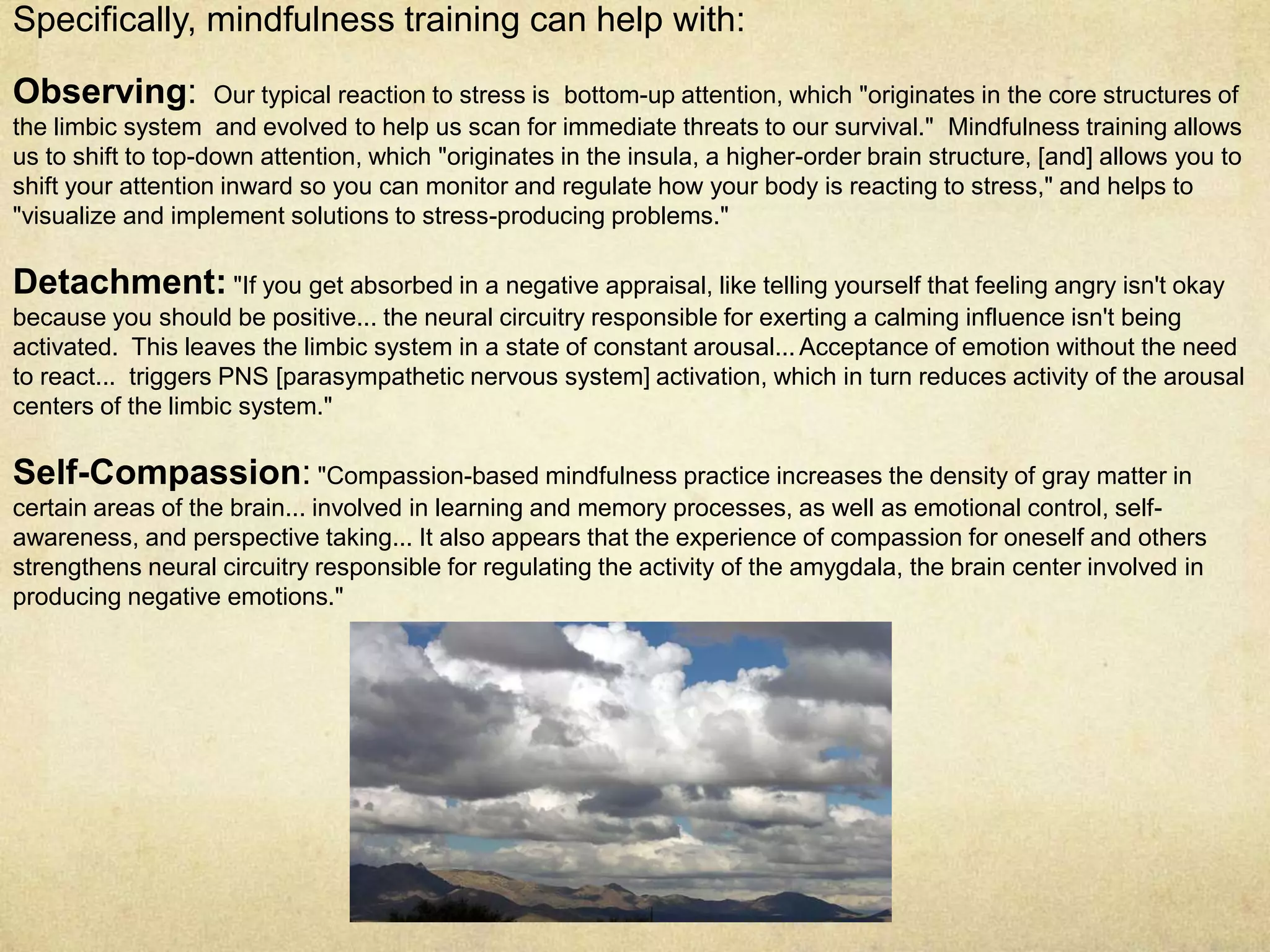 Specifically, mindfulness training can help with:
Observing: Our typical reaction to stress is bottom-up attention, which "originates in the core structures of
the limbic system and evolved to help us scan for immediate threats to our survival." Mindfulness training allows
us to shift to top-down attention, which "originates in the insula, a higher-order brain structure, [and] allows you to
shift your attention inward so you can monitor and regulate how your body is reacting to stress," and helps to
"visualize and implement solutions to stress-producing problems."
Detachment: "If you get absorbed in a negative appraisal, like telling yourself that feeling angry isn't okay
because you should be positive... the neural circuitry responsible for exerting a calming influence isn't being
activated. This leaves the limbic system in a state of constant arousal... Acceptance of emotion without the need
to react... triggers PNS [parasympathetic nervous system] activation, which in turn reduces activity of the arousal
centers of the limbic system."
Self-Compassion: "Compassion-based mindfulness practice increases the density of gray matter in
certain areas of the brain... involved in learning and memory processes, as well as emotional control, self-
awareness, and perspective taking... It also appears that the experience of compassion for oneself and others
strengthens neural circuitry responsible for regulating the activity of the amygdala, the brain center involved in
producing negative emotions."
 