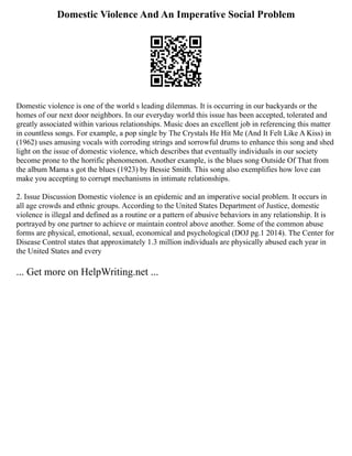 Domestic Violence And An Imperative Social Problem
Domestic violence is one of the world s leading dilemmas. It is occurring in our backyards or the
homes of our next door neighbors. In our everyday world this issue has been accepted, tolerated and
greatly associated within various relationships. Music does an excellent job in referencing this matter
in countless songs. For example, a pop single by The Crystals He Hit Me (And It Felt Like A Kiss) in
(1962) uses amusing vocals with corroding strings and sorrowful drums to enhance this song and shed
light on the issue of domestic violence, which describes that eventually individuals in our society
become prone to the horrific phenomenon. Another example, is the blues song Outside Of That from
the album Mama s got the blues (1923) by Bessie Smith. This song also exemplifies how love can
make you accepting to corrupt mechanisms in intimate relationships.
2. Issue Discussion Domestic violence is an epidemic and an imperative social problem. It occurs in
all age crowds and ethnic groups. According to the United States Department of Justice, domestic
violence is illegal and defined as a routine or a pattern of abusive behaviors in any relationship. It is
portrayed by one partner to achieve or maintain control above another. Some of the common abuse
forms are physical, emotional, sexual, economical and psychological (DOJ pg.1 2014). The Center for
Disease Control states that approximately 1.3 million individuals are physically abused each year in
the United States and every
... Get more on HelpWriting.net ...
 