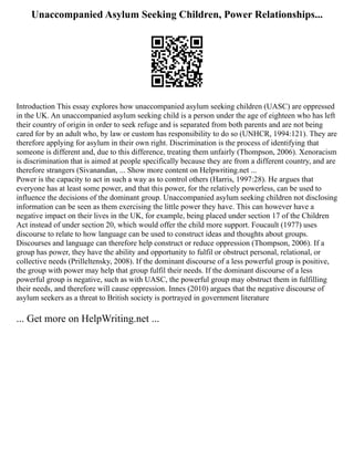 Unaccompanied Asylum Seeking Children, Power Relationships...
Introduction This essay explores how unaccompanied asylum seeking children (UASC) are oppressed
in the UK. An unaccompanied asylum seeking child is a person under the age of eighteen who has left
their country of origin in order to seek refuge and is separated from both parents and are not being
cared for by an adult who, by law or custom has responsibility to do so (UNHCR, 1994:121). They are
therefore applying for asylum in their own right. Discrimination is the process of identifying that
someone is different and, due to this difference, treating them unfairly (Thompson, 2006). Xenoracism
is discrimination that is aimed at people specifically because they are from a different country, and are
therefore strangers (Sivanandan, ... Show more content on Helpwriting.net ...
Power is the capacity to act in such a way as to control others (Harris, 1997:28). He argues that
everyone has at least some power, and that this power, for the relatively powerless, can be used to
influence the decisions of the dominant group. Unaccompanied asylum seeking children not disclosing
information can be seen as them exercising the little power they have. This can however have a
negative impact on their lives in the UK, for example, being placed under section 17 of the Children
Act instead of under section 20, which would offer the child more support. Foucault (1977) uses
discourse to relate to how language can be used to construct ideas and thoughts about groups.
Discourses and language can therefore help construct or reduce oppression (Thompson, 2006). If a
group has power, they have the ability and opportunity to fulfil or obstruct personal, relational, or
collective needs (Prilleltensky, 2008). If the dominant discourse of a less powerful group is positive,
the group with power may help that group fulfil their needs. If the dominant discourse of a less
powerful group is negative, such as with UASC, the powerful group may obstruct them in fulfilling
their needs, and therefore will cause oppression. Innes (2010) argues that the negative discourse of
asylum seekers as a threat to British society is portrayed in government literature
... Get more on HelpWriting.net ...
 