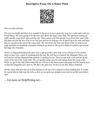 Descriptive Essay On A Water Park
The wet and wild idea
The sun was bright and there was warmth in the air so it was a great day to go to a water park with my
friend Darcy. We were going to be the first ones down the huge water slide. We had been waiting all
night and day to go down this exciting ride. There needs to be four people to go down this water slide
but there are just the two of us so we will just need to try and get a lot of speed up at the start and hope
that we can get to the end of the water slide. We want to be the first ones down it but we look to our
right and there are hundreds of people waiting to go down it. We need to think of a plan to get around
the huge line of people.
There s a lifeguard blocking the only way to get up to the water slide so we will have to be careful
there so they won t catch us sneaking past the line. We will have to distract the lifeguard. Darcy you
will need to tell the lifeguard that someone is stealing his car. Then we can crab a raft and run up the
stairs to the top of the water slide. We can quickly jump onto the raft and go down the water slide.
When we get to the end of the waterslide we will run to the busiest pool and jump into the busiest pool
so that the lifeguards can t spot us. Ok that s the plan now we have to do that, Darcy muttered.
Ok the water slide jets turn on in five minutes so we have five minutes to find a hiding spot. It would
be a good idea to hide near the rafts so that we can grab one straight away and run up the stairs Darcy
said .
... Get more on HelpWriting.net ...
 