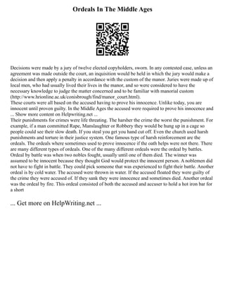 Ordeals In The Middle Ages
Decisions were made by a jury of twelve elected copyholders, sworn. In any contested case, unless an
agreement was made outside the court, an inquisition would be held in which the jury would make a
decision and then apply a penalty in accordance with the custom of the manor. Juries were made up of
local men, who had usually lived their lives in the manor, and so were considered to have the
necessary knowledge to judge the matter concerned and to be familiar with manorial custom
(http://www.hrionline.ac.uk/conisbrough/find/manor_court.html).
These courts were all based on the accused having to prove his innocence. Unlike today, you are
innocent until proven guilty. In the Middle Ages the accused were required to prove his innocence and
... Show more content on Helpwriting.net ...
Their punishments for crimes were life threating. The harsher the crime the worst the punishment. For
example, if a man committed Rape, Manslaughter or Robbery they would be hung up in a cage so
people could see their slow death. If you steal you get you hand cut off. Even the church used harsh
punishments and torture in their justice system. One famous type of harsh reinforcement are the
ordeals. The ordeals where sometimes used to prove innocence if the oath helps were not there. There
are many different types of ordeals. One of the many different ordeals were the ordeal by battles.
Ordeal by battle was when two nobles fought, usually until one of them died. The winner was
assumed to be innocent because they thought God would protect the innocent person. A noblemen did
not have to fight in battle. They could pick someone that was experienced to fight their battle. Another
ordeal is by cold water. The accused were thrown in water. If the accused floated they were guilty of
the crime they were accused of. If they sank they were innocence and sometimes died. Another ordeal
was the ordeal by fire. This ordeal consisted of both the accused and accuser to hold a hot iron bar for
a short
... Get more on HelpWriting.net ...
 