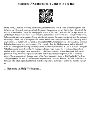 Examples Of Conformism In Catcher In The Rye
In the 1950s, American economy was booming after the World War II. Rates of unemployment and
inflation were low, and wages were high. However, the American society had its flaws despite all the
success it was having. One of the most popular novels of the time, The Cather In The Rye written by
JD Salinger, discussed the flaws in the society Americans had failed to realize. Throughout the novel,
Salinger criticized many aspects of American Society such as the idea of conformity and the ignorance
of teenager s lives. One of Salinger s criticism on American society was the idea of conformity where
everyone was to match with one another. During the 1950s, Americans were following these norms of
behaving in the same way as one another. For example, they lived in houses that looked identical,
wore the same types of clothing and many others. Richard Powers stated in Life of a 1950s Teenagers,
What I remember most about the 50s were rules. Rules, rules, rules... for everything. Rules about
clothes which clothes you could wear when. [...] Rules about streets. Rules about play. Rules were
placed on every American, especially children, on how to act at certain places, what to wear and
others. These norms slowly became a part of the Americans daily lives. In The Catcher In The Rye,
Salinger opposed the idea of conformity through the main character, Holden Caufield. Holden was a
teenager who rebels against conformity by not doing what is expected of him by his parents. He kept
on
... Get more on HelpWriting.net ...
 