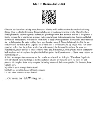 Glue In Romeo And Juliet
Glue can be viewed as a sticky mess; however, it is the mold and foundation for the basis of many
things. Glue is a binder for many things including art projects and practical crafts. Much like how
literal glue sticks objects together, metaphoric glue keeps order. For instance, a father is the glue of a
family because he is a protector, a money maker, and a lover. In the dramatic play Romeo and Juliet
by William Shakespeare, two families feuds have to keep lovers apart until their deaths. Their families
start to fall apart as the mold holding them together does as well. Young Juliet ends her life far too
early because her father, Lord Capulet, has a wrath that is too much to put up a fight with. Her father
gives her orders that she refuses to take, but unfortunately he does not like to hear the word no.
Nonetheless, chaos unfolds to what seems to be no end. Ultimately, Lord Capulet s power and temper
both weakens and strengthens the glue that holds together the Capulet name. ... Show more content on
Helpwriting.net ...
A father s most precious moments are the ones he spends with his little girl. When Lord Capulet is
first introduced, he is illustrated as the loving father all girls are lucky to have. He cares for and
protects his daughter from many dangers, including boys with their own agendas. For instance, Lord
Capulet says,
My child is yet a stranger in the world,
She hath not seen the change of fourteen years;
Let two more summers wither in their
... Get more on HelpWriting.net ...
 
