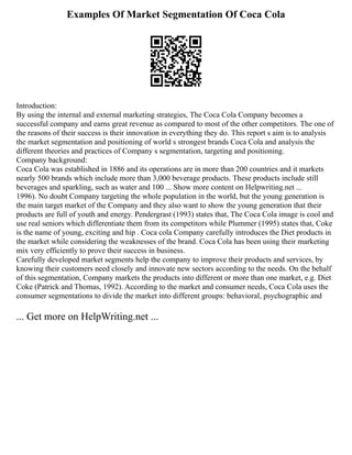 Examples Of Market Segmentation Of Coca Cola
Introduction:
By using the internal and external marketing strategies, The Coca Cola Company becomes a
successful company and earns great revenue as compared to most of the other competitors. The one of
the reasons of their success is their innovation in everything they do. This report s aim is to analysis
the market segmentation and positioning of world s strongest brands Coca Cola and analysis the
different theories and practices of Company s segmentation, targeting and positioning.
Company background:
Coca Cola was established in 1886 and its operations are in more than 200 countries and it markets
nearly 500 brands which include more than 3,000 beverage products. These products include still
beverages and sparkling, such as water and 100 ... Show more content on Helpwriting.net ...
1996). No doubt Company targeting the whole population in the world, but the young generation is
the main target market of the Company and they also want to show the young generation that their
products are full of youth and energy. Pendergrast (1993) states that, The Coca Cola image is cool and
use real seniors which differentiate them from its competitors while Plummer (1995) states that, Coke
is the name of young, exciting and hip . Coca cola Company carefully introduces the Diet products in
the market while considering the weaknesses of the brand. Coca Cola has been using their marketing
mix very efficiently to prove their success in business.
Carefully developed market segments help the company to improve their products and services, by
knowing their customers need closely and innovate new sectors according to the needs. On the behalf
of this segmentation, Company markets the products into different or more than one market, e.g. Diet
Coke (Patrick and Thomas, 1992). According to the market and consumer needs, Coca Cola uses the
consumer segmentations to divide the market into different groups: behavioral, psychographic and
... Get more on HelpWriting.net ...
 