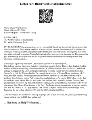 Linkin Park History and Development Essay
World Music Tyler Remsen
Music 109 April 25, 2004
Research Paper #2 World Music Group
LINKIN PARK:
The Next Evolution in International
NU Metal/Alternative Rock
INTRODUCTION Although music has always personified the culture from which it originated, it has
also been the most freely shared mediums between cultures. As new instruments and techniques are
embraced by musicians; they are synthesized with the artist s own styles and music genres then form
or evolve with each generation. Musical globalization has been evolving for centuries. The process has
just more rapidly developed over the last 50 years with the advent of modern transportation and
electronic communications.
Nowadays it s perfectly natural to ... Show more content on Helpwriting.net ...
Due to legal reasons, Xero were forced to switch their name to Hybrid Theory, then finally to Linkin
Park (a deliberate misspelling of the Santa Monica, California landmark Lincoln Park). Linkin Park
created an impact on the Los Angeles club scene and became a regular attraction at the legendary
Sunset Strip club the Wisky A Go Go. They caught the attention of Zomba Music publishing s Jeff
Blue, and then landed a recording contract with Warner Brothers. In late 1999, with the help of
producer Don Gilmore, Linkin Park released their debut album in November 2000 titling it after their
former band name Hybrid Theory. It received rave reviews for its powerful, eclectic fusion of post
grunge metal, old school hip hop, and electronic stylings, and garnered heavy radio rotation for the hit
singles one Step Closer, Crawling and In the End . The bands popularity continued to escalate steadily
and won the favor of MTV s pop oriented TRL crowd. 2 Hybrid Theory went platinum eight times,
becoming the top selling album of 2001 and the fifth best seller in 2002. 2
After the release, the band toured nonstop playing a total of 324 shows in 2001, moving to headlining
status within a year. In 2002 they had earned
... Get more on HelpWriting.net ...
 