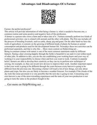 Advantages And Disadvantages Of A Farmer
Farmer, the perfect profession?
This article will provide information of what being a farmer is, what is needed to become one, a
common routine and some positive and negative facts of this profession.
A farmer is a person who owns a farm and or takes care of it . Farmers normally perform two kinds of
professional activities: one is related with animals and the other with plants. The first one includes all
the process of breeding livestock, such as cattle, sheep, pig and goats. On the other hand we have the
work of agriculture; it consists on the growing of different kinds of plants for human or animal
consumption and products used for the development human life. Nowadays these two activities can be
performed separately, and that is why this ... Show more content on Helpwriting.net ...
Being in constant contact with nature is one of the most common statements made by different
farmers. Seeing a deer crossing happily through the fields is beautiful to see and it is not within reach
of other jobs. In addition to this, you are the one establishing your working hours and your way of
working it is your responsibility to choose when and how you want to work. Contrary to popular
belief, farmers are able to develop their creativity as they can try to perform new techniques of
sowing, for example, or, they can invent new devices to improve their work. Another important aspect
is that your work is going to be different through the years because every harvest is going to be
different from the previous one. Becoming a farmer will teach a lot of new things, not only about
plants and crops, but also you are likely to become a weather forecast. For example if the clouds of the
sky look like stone pavement it is very possible that the next day is going to rain. Consuming your
own harvest is one of the most rewarding experiences and the taste of your own production is not
going to taste the same as the products bought in the
... Get more on HelpWriting.net ...
 