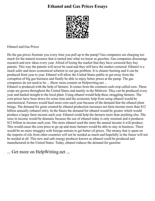 Ethanol and Gas Prices Essays
Ethanol and Gas Prices
Do the gas prices frustrate you every time you pull up to the pump? Gas companies are charging too
much for the natural resource that is turned into what we know as gasoline. Gas companies discourage
research and new ideas every year. Afraid of losing the market that they have cornered they buy
patents. This way the patents will never be used and they still have the market cornered. Ethanol is a
much safer and more economical solution to our gas problem. It is cleaner burning and it can be
produced from year to year. Ethanol will allow the United States public to get away from the
corruption of big gas business and finally be able to enjoy better prices at the pump. The gas
companies do not need to be ... Show more content on Helpwriting.net ...
Ethanol is produced with the help of farmers. It comes from the common cash crop called corn. These
crops are grown throughout the United States and mainly in the Midwest. They can be produced every
year and hauled straight to the local plant. Using ethanol would help these struggling farmers. The
corn prices have been down for some time and the economic help from using ethanol would be
astronomical. Farmers would haul more corn each year because of the demand that the ethanol plant
brings. The demand for grain created by ethanol production increases net farm income more than $12
billion annually (ethanol info). In the future the demand for ethanol would be greater which would
produce a larger farm income each year. Ethanol could help the farmers more than anything else. The
raise in income would be dramatic because the use of ethanol today is only minimal and it produces
$12 billion in income each year. The more ethanol used the more the annual income it will produce.
This would cause the corn price to go up and more farmers would be able to stay in business. There
would be no more struggles with foreign nations to get better oil prices. The money that is spent on
the imports of oils from other countries will not be needed as much and hopefully in the future will not
be needed at all. This new and safe energy producer known as ethanol could be produced and
manufactured in the United States. Today, ethanol reduces the demand for gasoline
... Get more on HelpWriting.net ...
 