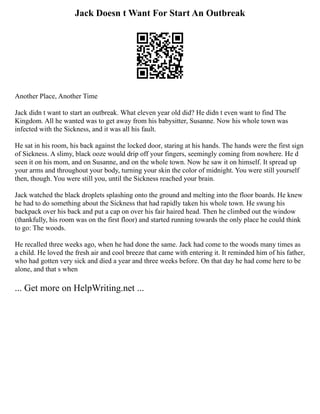 Jack Doesn t Want For Start An Outbreak
Another Place, Another Time
Jack didn t want to start an outbreak. What eleven year old did? He didn t even want to find The
Kingdom. All he wanted was to get away from his babysitter, Susanne. Now his whole town was
infected with the Sickness, and it was all his fault.
He sat in his room, his back against the locked door, staring at his hands. The hands were the first sign
of Sickness. A slimy, black ooze would drip off your fingers, seemingly coming from nowhere. He d
seen it on his mom, and on Susanne, and on the whole town. Now he saw it on himself. It spread up
your arms and throughout your body, turning your skin the color of midnight. You were still yourself
then, though. You were still you, until the Sickness reached your brain.
Jack watched the black droplets splashing onto the ground and melting into the floor boards. He knew
he had to do something about the Sickness that had rapidly taken his whole town. He swung his
backpack over his back and put a cap on over his fair haired head. Then he climbed out the window
(thankfully, his room was on the first floor) and started running towards the only place he could think
to go: The woods.
He recalled three weeks ago, when he had done the same. Jack had come to the woods many times as
a child. He loved the fresh air and cool breeze that came with entering it. It reminded him of his father,
who had gotten very sick and died a year and three weeks before. On that day he had come here to be
alone, and that s when
... Get more on HelpWriting.net ...
 
