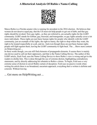 A Rhetorical Analysis Of Rubio s Name-Calling
Marco Rubio is a Florida senator who is running for president in the 2016 election . He believes that
women do not deserve equal pay, that the US must not help people to get out of debt, and that gay
rights should be revoked. Now gay rights , as they are referred to, are actually rights for the LGBT
community. LGBT stands for lesbian, gay, bisexual, and transgender, so gay rights actually cover a lot
more individuals. These rights are just basic human rights for people who identify with the LGBT
community, just an example of the rights, the right to marry, the right to shop where they want, the
right to be treated respectfully at a job, and etc. And even though these are just basic human rights
people still fight against them, leaving the LGBT community to fight back. The ... Show more content
on Helpwriting.net ...
In these works though, you can still find elements of propaganda elements. It seems there is mainly
one device used to call out their oppressors, and that is the Name Calling Device. The author of this
LGBT article, Zack Ford, uses the Name Calling Device to show Rubio s view is wrong and get to the
readers to dislike him. This is done through the use of extreme diction, highlighting contradictory
statements, and by directly addressing his rebuttals to Rubio s claims. To begin, Ford uses a very
extreme sense of diction to unveil Rubio curtain of deception. Ford uses no passive words when
writing his article there is no broadened, uncurtain approach, everything that is written is definite and
concrete. Without leaving
... Get more on HelpWriting.net ...
 