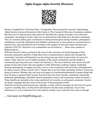 Alpha Kappa Alpha Sorority Discourse
Destiny Campbell Enc 1102 Stuart Dees 14 September 2016 proposal for research: Alpha Kappa
Alpha Sorority discourse Researcher John Swales in The Concept of Discourse Community explains
that there are six characteristics that need to be identified for a group of people to be a discourse
community. According to Swales, there are six characteristics that make up a discourse community.
They are common public goals, mechanisms of intercommunication among members, participatory
mechanisms to provide information and feedback, utilizing one or more genres in communication, a
specific lexis, and a threshold level of members with a degree of relevant content and discourse
expertise (220 222). Discourse is in communities are all around us. ... Show more content on
Helpwriting.net ...
With this research I plan to go back to the roots of why sororities use Greek language in their
discourse community and how it helps them form a sisterhood that is shared only amongst the
community. Sororities and fraternities are becoming more prevalent in universities all across the
nation. Today, there are over 9 million members of the Greek communities and the number is
continuously growing each year ( Greek Life Statistics ). The terms fraternity and sorority describe
groups of men and women who join together to offer fellowship, academic support, leadership
training, participation in campus activities, service to the community and University, and preparation
for future careers ( What is Greek Life? ). People that in are the Greek community all have at least one
thing in common. Whether they just want to be apart of a sisterhood/brotherhood or deeper things like
they all share a common belief or goal. Sororities have five basic benefits: sisterhood, scholarship,
leadership, philanthropy (charitable causes/community service), and socializing ( About Sororities ).
These benefits are included in the values and beliefs of a sorority as a discourse community. Greeks
all speak a language that they learn in the process of becoming part of their
fraternity/sorority(recruitment process). Agendas, e mails, and text messages are all forms of a genre.
A genre is anything that is written down and shared in the discourse community. Face to face
interaction is a way to advertise for events and also another way to advertise for events is through
... Get more on HelpWriting.net ...
 