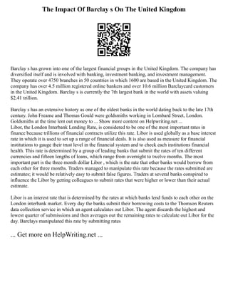 The Impact Of Barclay s On The United Kingdom
Barclay s has grown into one of the largest financial groups in the United Kingdom. The company has
diversified itself and is involved with banking, investment banking, and investment management.
They operate over 4750 branches in 50 countries in which 1600 are based in the United Kingdom. The
company has over 4.5 million registered online bankers and over 10.6 million Barclaycard customers
in the United Kingdom. Barclay s is currently the 7th largest bank in the world with assets valuing
$2.41 trillion.
Barclay s has an extensive history as one of the oldest banks in the world dating back to the late 17th
century. John Freame and Thomas Gould were goldsmiths working in Lombard Street, London.
Goldsmiths at the time lent out money to ... Show more content on Helpwriting.net ...
Libor, the London Interbank Lending Rate, is considered to be one of the most important rates in
finance because trillions of financial contracts utilize this rate. Libor is used globally as a base interest
rate in which it is used to set up a range of financial deals. It is also used as measure for financial
institutions to gauge their trust level in the financial system and to check each institutions financial
health. This rate is determined by a group of leading banks that submit the rates of ten different
currencies and fifteen lengths of loans, which range from overnight to twelve months. The most
important part is the three month dollar Libor , which is the rate that other banks would borrow from
each other for three months. Traders managed to manipulate this rate because the rates submitted are
estimates; it would be relatively easy to submit false figures. Traders at several banks conspired to
influence the Libor by getting colleagues to submit rates that were higher or lower than their actual
estimate.
Libor is an interest rate that is determined by the rates at which banks lend funds to each other on the
London interbank market. Every day the banks submit their borrowing costs to the Thomson Reuters
data collection service in which an agent calculates out Libor. The agent discards the highest and
lowest quarter of submissions and then averages out the remaining rates to calculate out Libor for the
day. Barclays manipulated this rate by submitting rates
... Get more on HelpWriting.net ...
 