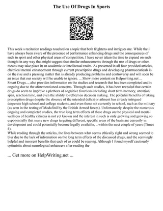 The Use Of Drugs In Sports
This week s recitation readings touched on a topic that both frightens and intrigues me. While the I
have always been aware of the presence of performance enhancing drugs and the consequences of
such in sport and other physical areas of competition, I have never taken the time to expand on such
thought in any way that might suggest that similar enhancements through the use of drugs or other
means may take place in an academic or intellectual realm. As presented in all four provided articles,
chemical mental enhancement through current prescription drugs and developing pharmaceuticals is
on the rise and a pressing matter that is already producing problems and controversy and will soon be
an issue that our society will be unable to ignore. ... Show more content on Helpwriting.net ...
Smart Drugs..., also provides information on the studies and research that has been completed and is
ongoing due to the aforementioned concerns. Through such studies, it has been revealed that certain
drugs do seem to improve a plethora of cognitive functions including short term memory, attention
span, reaction time, and even the ability to reflect on decision making. The potential benefits of taking
prescription drugs despite the absence of the intended deficit or ailment has already intrigued
desperate high school and college students, and even those not currently in school, such as the military
(as seen in the testing of Modafinil by the British Armed forces). Unfortunately, despite the numerous
ongoing and completed studies, the true long term effects of these drugs on the physical and mental
wellness of healthy citizens is not yet known and the interest in such is only growing and growing so
exponentially that many new drugs targeting different, specific areas of the brain are currently in
development and could potentially become legally available, ...within the next couple of years (Times
4).
While reading through the articles, the lines between what seems ethically right and wrong seemed to
blur due to the lack of information on the long term effects of the discussed drugs, and the seemingly
helpful and innocent benefits that each of us could be reaping. Although I found myself cautiously
optimistic about neurological enhancers after reading the
... Get more on HelpWriting.net ...
 