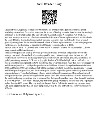 Sex Offender Essay
Sexual offenses, typically conducted with minors, are crimes when a person commits a crime
involving a sexual act. Prevention strategies for sexual offending behavior have become increasingly
important in the United States. The Sex Offender Registration and Notification Act (SORNA)
provides a comprehensive set of minimum standards for sex offender registration and notification in
the United States. It aims to close potential gaps and loopholes that existed under prior law and
generally strengthens the nationwide network of sex offender registration and notification programs.
California was the first state to pass the Sex Offender registration Law in 1946.
Section 2250 of Title 18, United States Code, makes it a federal offense for sex offenders ... Show
more content on Helpwriting.net ...
Specialized supervision usually involves specifically trained probation and parole officers who
manage caseloads of sexual offenders using specific supervision strategies that include special
conditions of supervision, multidisciplinary collaboration with a treatment provider, and the use of
global positioning systems, GPS, and polygraph. Studies of California high risk sex offenders on
parole found that those placed on GPS monitoring had lower recidivism rates than those who received
traditional supervision. 516 high risk parolees who had been released from prison between January
2006 and March 2009 were studied. Half of the parolees wore GPS monitoring devices and received
traditional parole supervision, this involved regular contact by parole agents and weekly sex offender
treatment classes. The other half received only traditional parole supervision. Researchers tracked
each parolee for one year following his initial parole date. The research showed that the members of
the traditional group committed new crimes and had their parole revoked more often than did parolees
in the GPS group. If that wasn t enough, the traditional group returned to custody at a rate 38 percent
higher than the GPS group. The cost analysis showed that in California, monitoring parolees using
GPS costs approximately $35.96 a day per person, while the cost of traditional supervision is about
$27.45 a
... Get more on HelpWriting.net ...
 