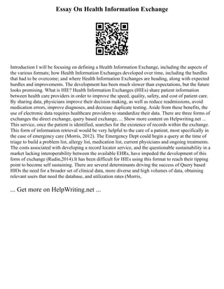 Essay On Health Information Exchange
Introduction I will be focusing on defining a Health Information Exchange, including the aspects of
the various formats; how Health Information Exchanges developed over time, including the hurdles
that had to be overcome; and where Health Information Exchanges are heading, along with expected
hurdles and improvements. The development has been much slower than expectations, but the future
looks promising. What is HIE? Health Information Exchanges (HIEs) share patient information
between health care providers in order to improve the speed, quality, safety, and cost of patient care.
By sharing data, physicians improve their decision making, as well as reduce readmissions, avoid
medication errors, improve diagnoses, and decrease duplicate testing. Aside from these benefits, the
use of electronic data requires healthcare providers to standardize their data. There are three forms of
exchanges the direct exchange, query based exchange, ... Show more content on Helpwriting.net ...
This service, once the patient is identified, searches for the existence of records within the exchange.
This form of information retrieval would be very helpful to the care of a patient, most specifically in
the case of emergency care (Morris, 2012). The Emergency Dept could begin a query at the time of
triage to build a problem list, allergy list, medication list, current physicians and ongoing treatments.
The costs associated with developing a record locator service, and the questionable sustainability in a
market lacking interoperability between the available EHRs, have impeded the development of this
form of exchange (Rudin,2014).It has been difficult for HIEs using this format to reach their tipping
point to become self sustaining. There are several determinants driving the success of Query based
HIOs the need for a broader set of clinical data, more diverse and high volumes of data, obtaining
relevant users that need the database, and utilization rates (Morris,
... Get more on HelpWriting.net ...
 