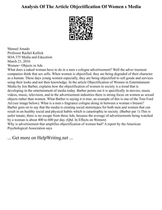 Analysis Of The Article Objectification Of Women s Media
Manuel Amado
Professor Rachel Kullick
SOA 375 Media and Education
March 21, 2016
Women= Objects in Ads
What does a naked woman have to do in a men s cologne advertisement? Well the adver tisement
companies think that sex sells. When women is objectified, they are being degraded of their character
as a human. These days young women especially, they are being objectified to sell goods and services
using their looks and not their knowledge. In the article Objectification of Women in Entertainment
Media by Jon Barber, explains how the objectification of women in society is a trend that is
developing in the entertainment of media today. Barber points out it is specifically in movies, music
videos, music, television, and in the advertisement industries there is strong focus on women as sexual
objects rather than women. What Barber is saying it is true; an example of this is one of the Tom Ford
Ad (see image below). What is a men s fragrance cologne doing in between a woman s breasts?
Barber goes on to say that the media is creating social stereotypes for both men and women that can
result in un healthy social and physical habits which is catastrophic to society. (Barber par 1) This is
unfor tunate; there is no escape from these Ads, because the average of advertisements being watched
by a woman is about 400 to 600 per day. (Qtd. In Effects on Women)
Why is advertisement that amplifies objectification of women bad? A report by the American
Psychological Association says
... Get more on HelpWriting.net ...
 