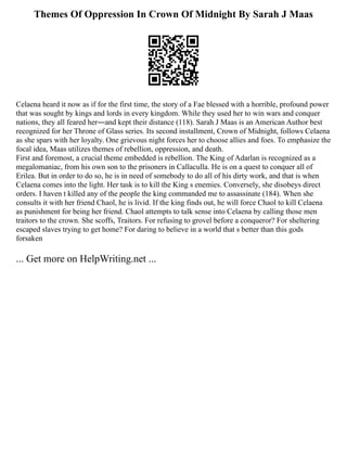 Themes Of Oppression In Crown Of Midnight By Sarah J Maas
Celaena heard it now as if for the first time, the story of a Fae blessed with a horrible, profound power
that was sought by kings and lords in every kingdom. While they used her to win wars and conquer
nations, they all feared her―and kept their distance (118). Sarah J Maas is an American Author best
recognized for her Throne of Glass series. Its second installment, Crown of Midnight, follows Celaena
as she spars with her loyalty. One grievous night forces her to choose allies and foes. To emphasize the
focal idea, Maas utilizes themes of rebellion, oppression, and death.
First and foremost, a crucial theme embedded is rebellion. The King of Adarlan is recognized as a
megalomaniac, from his own son to the prisoners in Callaculla. He is on a quest to conquer all of
Erilea. But in order to do so, he is in need of somebody to do all of his dirty work, and that is when
Celaena comes into the light. Her task is to kill the King s enemies. Conversely, she disobeys direct
orders. I haven t killed any of the people the king commanded me to assassinate (184). When she
consults it with her friend Chaol, he is livid. If the king finds out, he will force Chaol to kill Celaena
as punishment for being her friend. Chaol attempts to talk sense into Celaena by calling those men
traitors to the crown. She scoffs, Traitors. For refusing to grovel before a conqueror? For sheltering
escaped slaves trying to get home? For daring to believe in a world that s better than this gods
forsaken
... Get more on HelpWriting.net ...
 