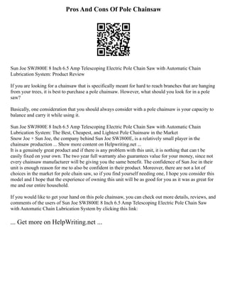 Pros And Cons Of Pole Chainsaw
Sun Joe SWJ800E 8 Inch 6.5 Amp Telescoping Electric Pole Chain Saw with Automatic Chain
Lubrication System: Product Review
If you are looking for a chainsaw that is specifically meant for hard to reach branches that are hanging
from your trees, it is best to purchase a pole chainsaw. However, what should you look for in a pole
saw?
Basically, one consideration that you should always consider with a pole chainsaw is your capacity to
balance and carry it while using it.
Sun Joe SWJ800E 8 Inch 6.5 Amp Telescoping Electric Pole Chain Saw with Automatic Chain
Lubrication System: The Best, Cheapest, and Lightest Pole Chainsaw in the Market
Snow Joe + Sun Joe, the company behind Sun Joe SWJ800E, is a relatively small player in the
chainsaw production ... Show more content on Helpwriting.net ...
It is a genuinely great product and if there is any problem with this unit, it is nothing that can t be
easily fixed on your own. The two year full warranty also guarantees value for your money, since not
every chainsaw manufacturer will be giving you the same benefit. The confidence of Sun Joe in their
unit is enough reason for me to also be confident in their product. Moreover, there are not a lot of
choices in the market for pole chain saw, so if you find yourself needing one, I hope you consider this
model and I hope that the experience of owning this unit will be as good for you as it was as great for
me and our entire household.
If you would like to get your hand on this pole chainsaw, you can check out more details, reviews, and
comments of the users of Sun Joe SWJ800E 8 Inch 6.5 Amp Telescoping Electric Pole Chain Saw
with Automatic Chain Lubrication System by clicking this link:
... Get more on HelpWriting.net ...
 