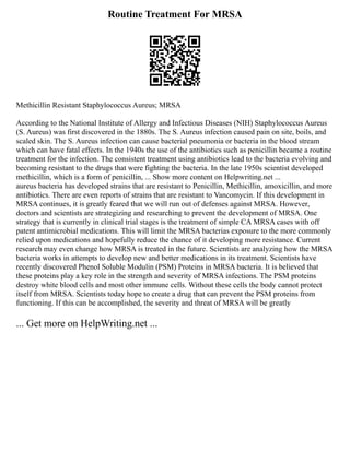 Routine Treatment For MRSA
Methicillin Resistant Staphylococcus Aureus; MRSA
According to the National Institute of Allergy and Infectious Diseases (NIH) Staphylococcus Aureus
(S. Aureus) was first discovered in the 1880s. The S. Aureus infection caused pain on site, boils, and
scaled skin. The S. Aureus infection can cause bacterial pneumonia or bacteria in the blood stream
which can have fatal effects. In the 1940s the use of the antibiotics such as penicillin became a routine
treatment for the infection. The consistent treatment using antibiotics lead to the bacteria evolving and
becoming resistant to the drugs that were fighting the bacteria. In the late 1950s scientist developed
methicillin, which is a form of penicillin, ... Show more content on Helpwriting.net ...
aureus bacteria has developed strains that are resistant to Penicillin, Methicillin, amoxicillin, and more
antibiotics. There are even reports of strains that are resistant to Vancomycin. If this development in
MRSA continues, it is greatly feared that we will run out of defenses against MRSA. However,
doctors and scientists are strategizing and researching to prevent the development of MRSA. One
strategy that is currently in clinical trial stages is the treatment of simple CA MRSA cases with off
patent antimicrobial medications. This will limit the MRSA bacterias exposure to the more commonly
relied upon medications and hopefully reduce the chance of it developing more resistance. Current
research may even change how MRSA is treated in the future. Scientists are analyzing how the MRSA
bacteria works in attempts to develop new and better medications in its treatment. Scientists have
recently discovered Phenol Soluble Modulin (PSM) Proteins in MRSA bacteria. It is believed that
these proteins play a key role in the strength and severity of MRSA infections. The PSM proteins
destroy white blood cells and most other immune cells. Without these cells the body cannot protect
itself from MRSA. Scientists today hope to create a drug that can prevent the PSM proteins from
functioning. If this can be accomplished, the severity and threat of MRSA will be greatly
... Get more on HelpWriting.net ...
 