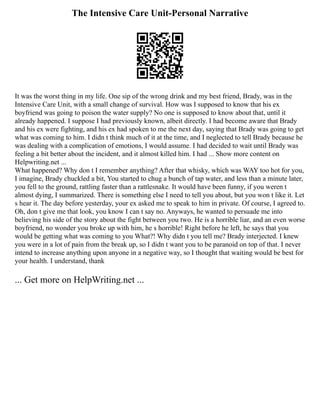 The Intensive Care Unit-Personal Narrative
It was the worst thing in my life. One sip of the wrong drink and my best friend, Brady, was in the
Intensive Care Unit, with a small change of survival. How was I supposed to know that his ex
boyfriend was going to poison the water supply? No one is supposed to know about that, until it
already happened. I suppose I had previously known, albeit directly. I had become aware that Brady
and his ex were fighting, and his ex had spoken to me the next day, saying that Brady was going to get
what was coming to him. I didn t think much of it at the time, and I neglected to tell Brady because he
was dealing with a complication of emotions, I would assume. I had decided to wait until Brady was
feeling a bit better about the incident, and it almost killed him. I had ... Show more content on
Helpwriting.net ...
What happened? Why don t I remember anything? After that whisky, which was WAY too hot for you,
I imagine, Brady chuckled a bit, You started to chug a bunch of tap water, and less than a minute later,
you fell to the ground, rattling faster than a rattlesnake. It would have been funny, if you weren t
almost dying, I summarized. There is something else I need to tell you about, but you won t like it. Let
s hear it. The day before yesterday, your ex asked me to speak to him in private. Of course, I agreed to.
Oh, don t give me that look, you know I can t say no. Anyways, he wanted to persuade me into
believing his side of the story about the fight between you two. He is a horrible liar, and an even worse
boyfriend, no wonder you broke up with him, he s horrible! Right before he left, he says that you
would be getting what was coming to you What?! Why didn t you tell me? Brady interjected. I knew
you were in a lot of pain from the break up, so I didn t want you to be paranoid on top of that. I never
intend to increase anything upon anyone in a negative way, so I thought that waiting would be best for
your health. I understand, thank
... Get more on HelpWriting.net ...
 