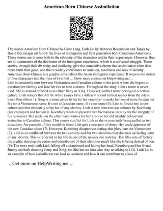 American Born Chinese Assimilation
The stories American Born Chinese by Gene Lang, Linh Lai by Rebecca Rosenblum and Tapka by
David Bezmozgis all follow the lives of immigrants and first generation born Canadians/Americans.
These stories are diverse both in the ethnicity of the characters and in their experiences. However, they
are all summative of the detriment of the immigrant experience, which is a universal struggle. These
stories, through their diversity and similarity, give the cumulative theme that assimilation often does
more harm than good, and that it widely contributes to isolation, loneliness and loss of identity.
American Born Chinese is a graphic novel about the Asian immigrant experience. It weaves the stories
of four characters into the lives of two first ... Show more content on Helpwriting.net ...
Linh is constantly torn between Vietnamese and Canadian culture to the point where she begins to
question her identity and lose her ties to both cultures. Throughout the story, Lihn s name is never
used. She is instead referred to as either Jinny or Xing. However, neither name belongs to a certain
culture. Linh notices that All the white Jinnys have a different sound in their names from the ihh in
hers (Rosenblum 1). Xing is a name given to her by her employer to make her sound more foreign but
It s not a Vietnamese name. It s not a Canadian name. It s a no name (3). Linh is forced into a new
culture and that ultimately strips her of any identity. Linh is torn between two cultures by Koenburg
(her employer) and her uncle. Koenburg wants to preserve her Vietnamese identity for the integrity of
his restaurant. Her uncle, on the other hand wishes for her to leave her old identity behind and
assimilate to Canadian culture. This causes conflict for Linh as she is constantly being pulled in two
directions. An example of this would be when Linh gets a new pair of shoes. Her uncle approves of
the new Canadian shoes (7). However, Koenburg disapproves stating that [they] are not Vietnamese
(7). Linh is so conflicted between the two cultures and her two identities that she ends up feeling void
of any identity. This is reflected in her life in one of the movies she watches. The film cuts off before
the credits, denying the actors and contributors of their identities much like she is being denied of hers
(6). The story ends with Linh falling off a skateboard and hitting her head. Koenburg and her friend
Jimmy are both shouting Jinny and Xing, but She has no idea who they re talking to (12). Linh Lai is
an example of how assimilation can lead to isolation and how it can contribute to a loss of
... Get more on HelpWriting.net ...
 