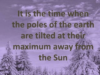 It is the time when
the poles of the earth
are tilted at their
maximum away from
the Sun
 