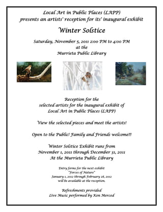 Local Art in Public Places (LAPP)
presents an artists' reception for its' inaugural exhibit

                  Winter Solstice
      Saturday, November 5, 2011 2:00 PM to 4:00 PM
                               at the
                 Murrieta Public Library




                      Reception for the
        selected artists for the inaugural exhibit of
            Local Art in Public Places (LAPP)


       View the selected pieces and meet the artists!


     Open to the Public! Family and Friends welcome!!!


             Winter Solstice Exhibit runs from
        November 1, 2011 through December 31, 2011
             At the Murrieta Public Library

                  Entry forms for the next exhibit
                         “Forces of Nature”
              January 1, 2012 through February 28, 2012
                  will be available at the reception.


                     Refreshments provided
             Live Music performed by Ken Merced
 