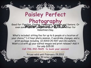 Paisley Perfect
                Photography and Seniors. Or
Good for: Families, Couples, Newborns, Children
           Winter Special ~$75.00
   even some special photos for your significant other for
                        Valentines Day.

 Whats included: sitting fee for up to 6 people at a location of
your choice,* 1-2 hour photo session, 2 wardrobe changes, and a
   print package including (2) 8X10 (4) 5X7 and (16) wallets.
Want a cd with all your edited images and print release? Add it
                         for only $35.00
          Call 706-442-5625 to book your session!
              www.paisleyperfectphotography.com
               Prices valid until February 29,2012
           *location within 50 miles of Columbus, GA
 