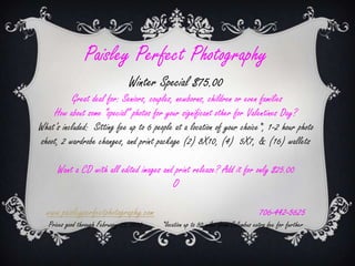 Paisley Perfect Photography
                                  Winter Special $75.00
          Great deal for: Seniors, couples, newborns, children or even families
    How about some special photos for your significant other for Valentines Day?
Whats included: Sitting fee up to 6 people at a location of your choice*, 1-2 hour photo
shoot, 2 wardrobe changes, and print package (2) 8X10, (4) 5X7, & (16) wallets

      Want a CD with all edited images and print release? Add it for only $25.00
                                          O

  www.paisleyperfectphotography.com                                                 706-442-5625
   Prices good through February 29, 2012   *location up to 50 miles from Columbus extra fee for further
 