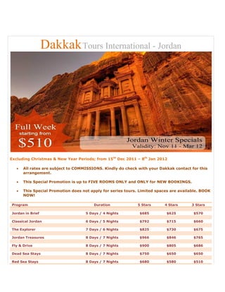 Dakkak Tours International - Jordan




Excluding Christmas & New Year Periods; from 15th Dec 2011 – 8th Jan 2012

      All rates are subject to COMMISSIONS. Kindly do check with your Dakkak contact for this
       arrangement.

      This Special Promotion is up to FIVE ROOMS ONLY and ONLY for NEW BOOKINGS.

      This Special Promotion does not apply for series tours. Limited spaces are available. BOOK
       NOW!

Program                                  Duration             5 Stars      4 Stars      3 Stars

Jordan in Brief                      5 Days / 4 Nights         $685         $625        $570

Classical Jordan                     6 Days / 5 Nights         $792         $715        $660

The Explorer                         7 Days / 6 Nights         $825         $730        $675

Jordan Treasures                     8 Days / 7 Nights         $966         $846        $765

Fly & Drive                          8 Days / 7 Nights         $900         $805        $686

Dead Sea Stays                       8 Days / 7 Nights         $750         $650        $650

Red Sea Stays                        8 Days / 7 Nights         $680         $580        $510
 