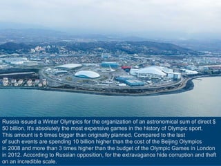 Russia issued a Winter Olympics for the organization of an astronomical sum of direct $
50 billion. It's absolutely the most expensive games in the history of Olympic sport.
This amount is 5 times bigger than originally planned. Compared to the last
of such events are spending 10 billion higher than the cost of the Beijing Olympics
in 2008 and more than 3 times higher than the budget of the Olympic Games in London
in 2012. According to Russian opposition, for the extravagance hide corruption and theft
on an incredible scale.

 
