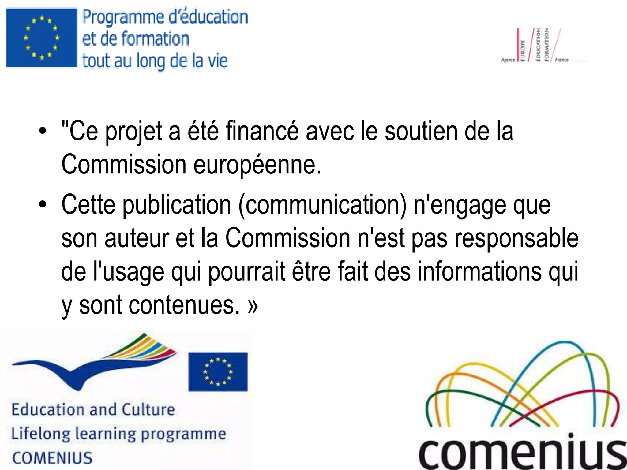 • "Ce projet a été financé avec le soutien de la
Commission européenne.
• Cette publication (communication) n'engage que
son auteur et la Commission n'est pas responsable
de l'usage qui pourrait être fait des informations qui
y sont contenues. »