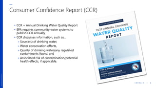 C A R O L L O / 2
updatefooter0323.pptx/2
updatefooter0323.pptx/2
Consumer Confidence Report (CCR)
• CCR = Annual Drinking Water Quality Report
• EPA requires community water systems to
publish CCR annually
• CCR discusses information, such as…
» Source(s) of drinking water,
» Water conservation efforts,
» Quality of drinking water/any regulated
contaminants found, and
» Associated risk of contamination/potential
health effects, if applicable.
 