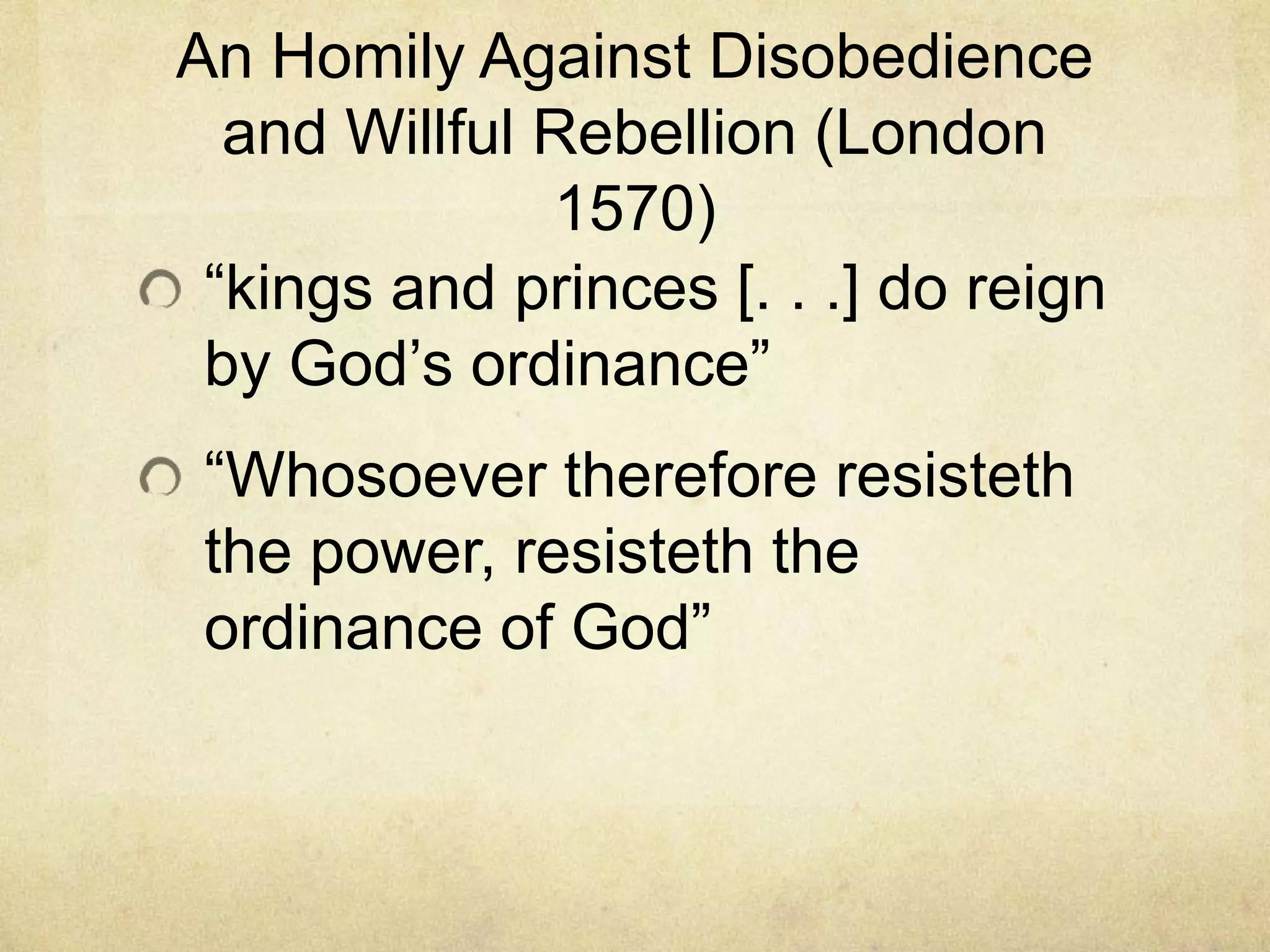 An Homily Against Disobedience
  and Willful Rebellion (London
              1570)
 ―kings and princes [. . .] do reign
 by God‘s ordinance‖
 ―Whosoever therefore resisteth
 the power, resisteth the
 ordinance of God‖
 