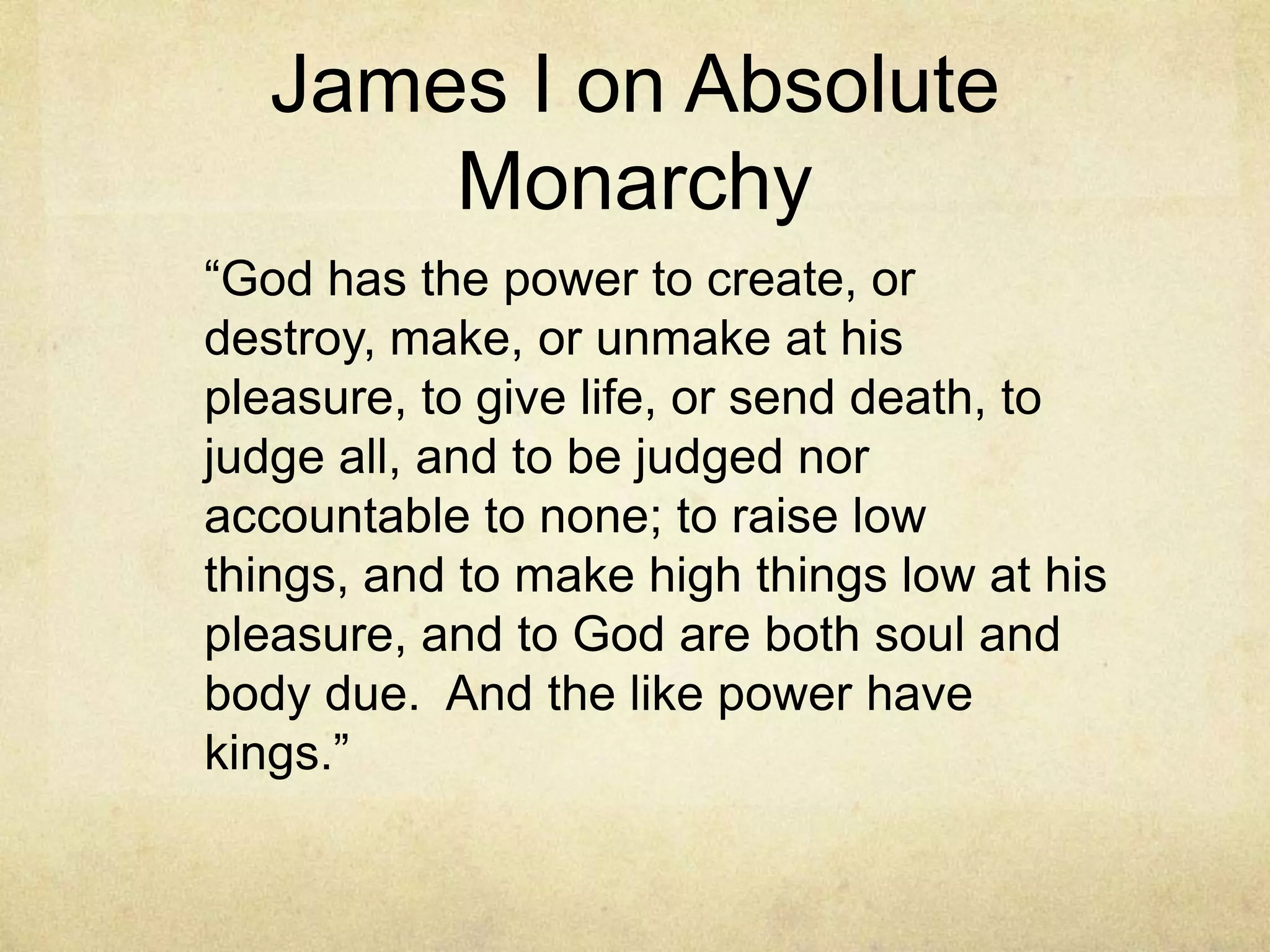 James I on Absolute
       Monarchy
―God has the power to create, or
destroy, make, or unmake at his
pleasure, to give life, or send death, to
judge all, and to be judged nor
accountable to none; to raise low
things, and to make high things low at his
pleasure, and to God are both soul and
body due. And the like power have
kings.‖
 