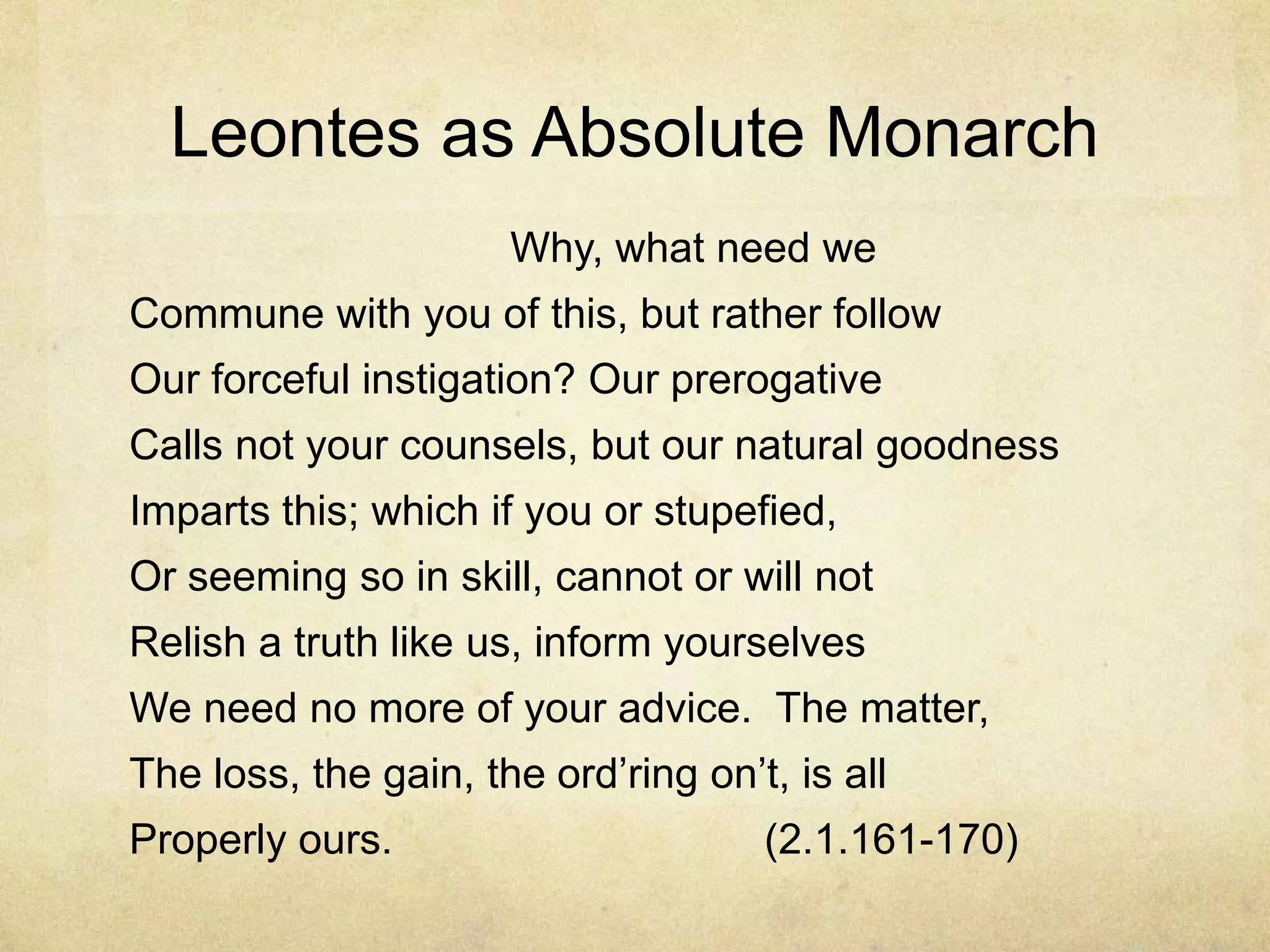 Leontes as Absolute Monarch
                      Why, what need we
Commune with you of this, but rather follow
Our forceful instigation? Our prerogative
Calls not your counsels, but our natural goodness
Imparts this; which if you or stupefied,
Or seeming so in skill, cannot or will not
Relish a truth like us, inform yourselves
We need no more of your advice. The matter,
The loss, the gain, the ord‘ring on‘t, is all
Properly ours.                       (2.1.161-170)
 