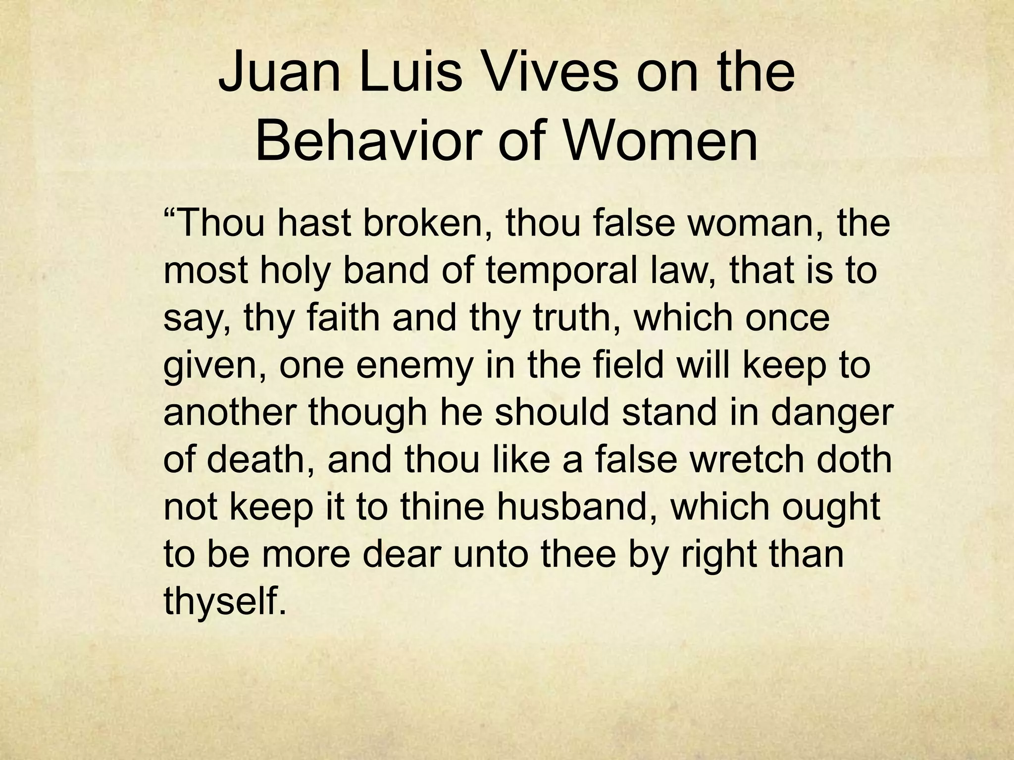 Juan Luis Vives on the
    Behavior of Women
―Thou hast broken, thou false woman, the
most holy band of temporal law, that is to
say, thy faith and thy truth, which once
given, one enemy in the field will keep to
another though he should stand in danger
of death, and thou like a false wretch doth
not keep it to thine husband, which ought
to be more dear unto thee by right than
thyself.
 