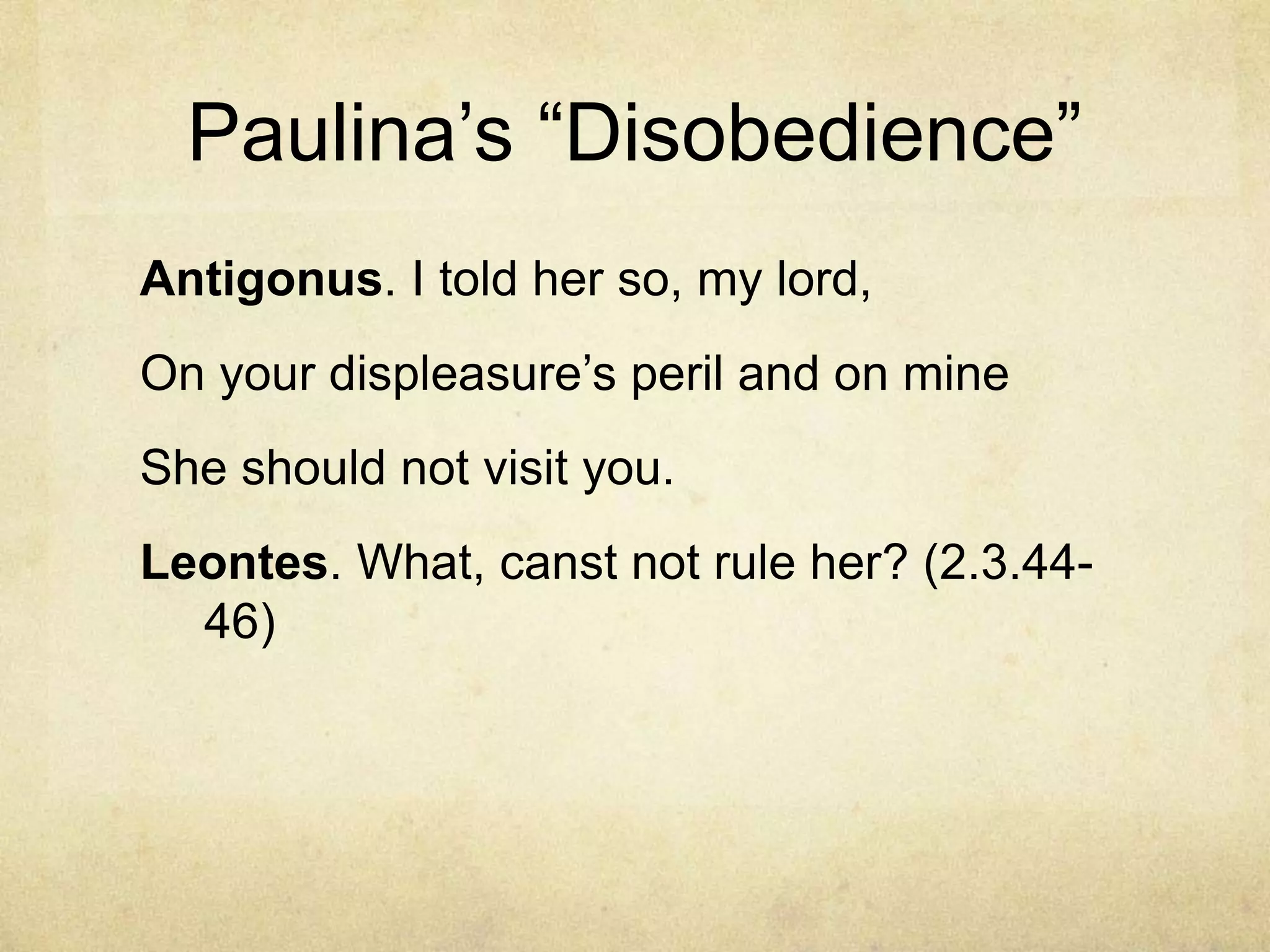 Paulina‘s ―Disobedience‖
Antigonus. I told her so, my lord,
On your displeasure‘s peril and on mine
She should not visit you.
Leontes. What, canst not rule her? (2.3.44-
  46)
 