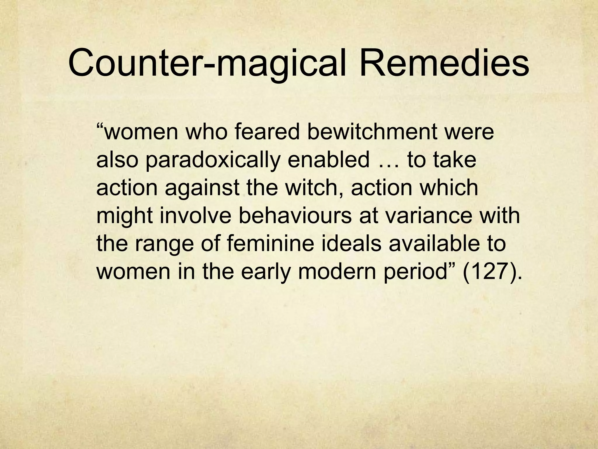 Counter-magical Remedies
 ―women who feared bewitchment were
 also paradoxically enabled … to take
 action against the witch, action which
 might involve behaviours at variance with
 the range of feminine ideals available to
 women in the early modern period‖ (127).
 