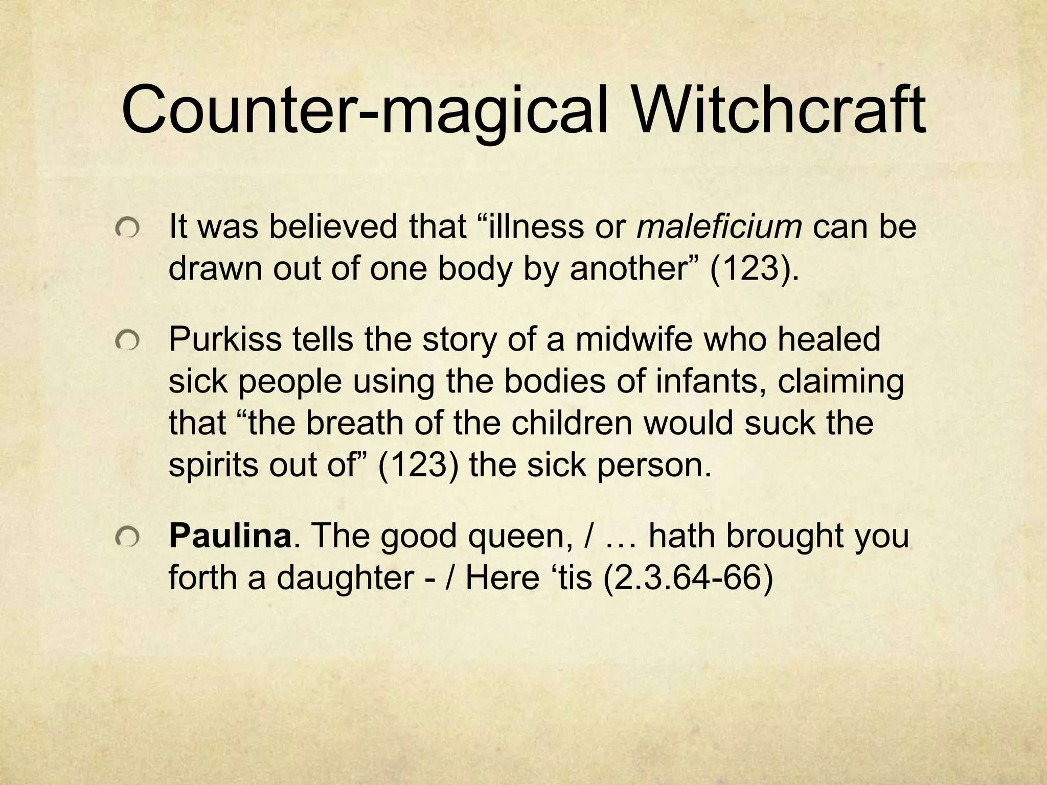 Counter-magical Witchcraft
 It was believed that ―illness or maleficium can be
 drawn out of one body by another‖ (123).

 Purkiss tells the story of a midwife who healed
 sick people using the bodies of infants, claiming
 that ―the breath of the children would suck the
 spirits out of‖ (123) the sick person.

 Paulina. The good queen, / … hath brought you
 forth a daughter - / Here ‗tis (2.3.64-66)
 