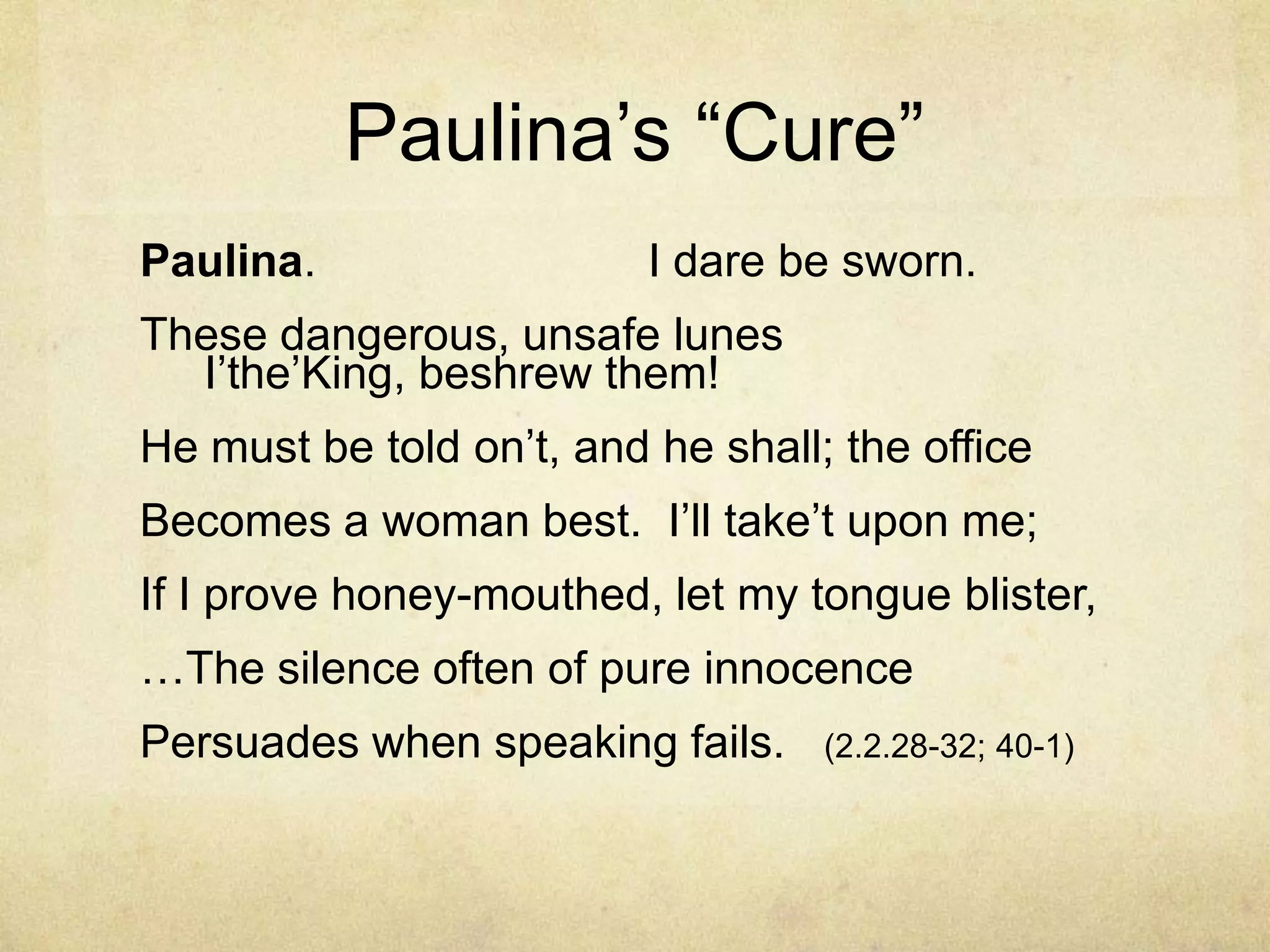 Paulina‘s ―Cure‖
Paulina.                  I dare be sworn.
These dangerous, unsafe lunes
  I‘the‘King, beshrew them!
He must be told on‘t, and he shall; the office
Becomes a woman best. I‘ll take‘t upon me;
If I prove honey-mouthed, let my tongue blister,
…The silence often of pure innocence
Persuades when speaking fails.     (2.2.28-32; 40-1)
 